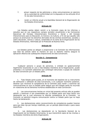f.      actuar respecto de las peticiones y otras comunicaciones en ejercicio
              de su autoridad de conformidad con lo dispuesto en los artículos 44 al
              51 de esta Convención, y

     g.      rendir un informe anual a la Asamblea General de la Organización de
             los Estados Americanos.

                                   Artículo 42

      Los Estados partes deben remitir a la Comisión copia de los informes y
estudios que en sus respectivos campos someten anualmente a las Comisiones
Ejecutivas del Consejo Interamericano Económico y Social y del Consejo
Interamericano para la Educación, la Ciencia y la Cultura, a fin de que aquella vele
porque se promuevan los derechos derivados de las normas económicas, sociales y
sobre educación, ciencia y cultura, contenidas en la Carta de la Organización de los
Estados Americanos, reformada por el Protocolo de Buenos Aires.

                                   Artículo 43

     Los Estados partes se obligan a proporcionar a la Comisión las informaciones
que ésta les solicite sobre la manera en que su derecho interno asegura la
aplicación efectiva de cualesquiera disposiciones de esta Convención.

                            Sección 3. Competencia

                                    Artículo 44

      Cualquier persona o grupo de personas, o entidad no gubernamental
legalmente reconocida en uno o más Estados miembros de la Organización, puede
presentar a la Comisión peticiones que contengan denuncias o quejas de violación
de esta Convención por un Estado parte.

                                   Artículo 45

     1. Todo Estado parte puede, en el momento del depósito de su instrumento
de ratificación o adhesión de esta Convención, o en cualquier momento posterior,
declarar que reconoce la competencia de la Comisión para recibir y examinar las
comunicaciones en que un Estado parte alegue que otro Estado parte ha incurrido
en violaciones de los derechos humanos establecidos en esta Convención.

     2. Las comunicaciones hechas en virtud del presente artículo sólo se pueden
admitir y examinar si son presentadas por un Estado parte que haya hecho una
declaración por la cual reconozca la referida competencia de la Comisión. La
Comisión no admitirá ninguna comunicación contra un Estado parte que no haya
hecho tal declaración.

     3.   Las declaraciones sobre reconocimiento de competencia pueden hacerse
para que ésta rija por tiempo indefinido, por un período determinado o para casos
específicos.

      4.    Las declaraciones se depositarán en la Secretaría General de la
Organización de los Estados Americanos, la que transmitirá copia de las mismas a
los Estados miembros de dicha Organización.

                                    Artículo 46
 