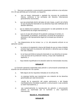 1. Para que una petición o comunicación presentada conforme a los artículos
44 ó 45 sea admitida por la Comisión, se requerirá:

     a.        que se hayan interpuesto y agotado los recursos de jurisdicción
              interna, conforme a los principios del Derecho Internacional
              generalmente reconocidos;

     b.      que sea presentada dentro del plazo de seis meses, a partir de la fecha
             en que el presunto lesionado en sus derechos haya sido notificado de la
             decisión definitiva;

     c.     que la materia de la petición o comunicación no esté pendiente de otro
             procedimiento de arreglo internacional, y

     d.      que en el caso del artículo 44 la petición contenga el nombre, la
             nacionalidad, la profesión, el domicilio y la firma de la persona o
             personas o del representante legal de la entidad que somete la
             petición.

      2.   Las disposiciones de los incisos 1.a. y 1.b. del presente artículo no se
aplicarán cuando:

     a.      no exista en la legislación interna del Estado de que se trata el debido
             proceso legal para la protección del derecho o derechos que se alega
             han sido violados;

     b.      no se haya permitido al presunto lesionado en sus derechos el acceso
             a los recursos de la jurisdicción interna, o haya sido impedido de
             agotarlos, y

     c.      haya retardo injustificado en la decisión sobre los mencionados recursos.

                                    Artículo 47

    La Comisión declarará inadmisible toda petición o comunicación presentada de
acuerdo con los artículos 44 ó 45 cuando:

     a.      falte alguno de los requisitos indicados en el artículo 46;

     b.       no exponga hechos que caractericen una violación de los derechos
              garantizados por esta Convención;

     c.        resulte de la exposición del propio peticionario o del Estado
              manifiestamente infundada la petición o comunicación o sea evidente
              su total improcedencia, y

     d.        sea sustancialmente la reproducción de petición o comunicación
              anterior ya examinada por la Comisión u otro organismo
              internacional.

                           Sección 4. Procedimiento

                                    Artículo 48
 