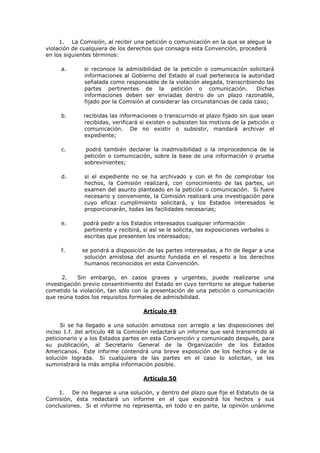 1. La Comisión, al recibir una petición o comunicación en la que se alegue la
violación de cualquiera de los derechos que consagra esta Convención, procederá
en los siguientes términos:

     a.       si reconoce la admisibilidad de la petición o comunicación solicitará
              informaciones al Gobierno del Estado al cual pertenezca la autoridad
              señalada como responsable de la violación alegada, transcribiendo las
              partes pertinentes de la petición o comunicación.                Dichas
              informaciones deben ser enviadas dentro de un plazo razonable,
              fijado por la Comisión al considerar las circunstancias de cada caso;

     b.      recibidas las informaciones o transcurrido el plazo fijado sin que sean
             recibidas, verificará si existen o subsisten los motivos de la petición o
             comunicación. De no existir o subsistir, mandará archivar el
             expediente;

     c.       podrá también declarar la inadmisibilidad o la improcedencia de la
              petición o comunicación, sobre la base de una información o prueba
              sobrevinientes;

     d.       si el expediente no se ha archivado y con el fin de comprobar los
              hechos, la Comisión realizará, con conocimiento de las partes, un
              examen del asunto planteado en la petición o comunicación. Si fuere
              necesario y conveniente, la Comisión realizará una investigación para
              cuyo eficaz cumplimiento solicitará, y los Estados interesados le
              proporcionarán, todas las facilidades necesarias;

     e.      podrá pedir a los Estados interesados cualquier información
             pertinente y recibirá, si así se le solicita, las exposiciones verbales o
             escritas que presenten los interesados;

     f.      se pondrá a disposición de las partes interesadas, a fin de llegar a una
              solución amistosa del asunto fundada en el respeto a los derechos
              humanos reconocidos en esta Convención.

      2.    Sin embargo, en casos graves y urgentes, puede realizarse una
investigación previo consentimiento del Estado en cuyo territorio se alegue haberse
cometido la violación, tan sólo con la presentación de una petición o comunicación
que reúna todos los requisitos formales de admisibilidad.

                                    Artículo 49

      Si se ha llegado a una solución amistosa con arreglo a las disposiciones del
inciso 1.f. del artículo 48 la Comisión redactará un informe que será transmitido al
peticionario y a los Estados partes en esta Convención y comunicado después, para
su publicación, al Secretario General de la Organización de los Estados
Americanos. Este informe contendrá una breve exposición de los hechos y de la
solución lograda. Si cualquiera de las partes en el caso lo solicitan, se les
suministrará la más amplia información posible.

                                    Artículo 50

     1. De no llegarse a una solución, y dentro del plazo que fije el Estatuto de la
Comisión, ésta redactará un informe en el que expondrá los hechos y sus
conclusiones. Si el informe no representa, en todo o en parte, la opinión unánime
 