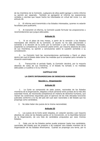 de los miembros de la Comisión, cualquiera de ellos podrá agregar a dicho informe
su opinión por separado. También se agregarán al informe las exposiciones
verbales o escritas que hayan hecho los interesados en virtud del inciso 1.e. del
artículo 48.

     2. El informe será transmitido a los Estados interesados, quienes no estarán
facultados para publicarlo.

    3.  Al transmitir el informe, la Comisión puede formular las proposiciones y
recomendaciones que juzgue adecuadas.

                                    Artículo 51

      1.  Si en el plazo de tres meses, a partir de la remisión a los Estados
interesados del informe de la Comisión, el asunto no ha sido solucionado o
sometido a la decisión de la Corte por la Comisión o por el Estado interesado,
aceptando su competencia, la Comisión podrá emitir, por mayoría absoluta de votos
de sus miembros, su opinión y conclusiones sobre la cuestión sometida a su
consideración.

      2.   La Comisión hará las recomendaciones pertinentes y fijará un plazo
dentro del cual el Estado debe tomar las medidas que le competan para remediar la
situación examinada.

     3.     Transcurrido el período fijado, la Comisión decidirá, por la mayoría
absoluta de votos de sus miembros, si el Estado ha tomado o no medidas
adecuadas y si publica o no su informe.

                                  CAPÍTULO VIII

            LA CORTE INTERAMERICANA DE DERECHOS HUMANOS

                            Sección 1. Organización

                                    Artículo 52

      1.    La Corte se compondrá de siete jueces, nacionales de los Estados
miembros de la Organización, elegidos a título personal entre juristas de la más alta
autoridad moral, de reconocida competencia en materia de derechos humanos, que
reúnan las condiciones requeridas para el ejercicio de las más elevadas funciones
judiciales conforme a la ley del país del cual sean nacionales o del Estado que los
proponga como candidatos.

    2.   No debe haber dos jueces de la misma nacionalidad.

                                    Artículo 53

     1. Los jueces de la Corte serán elegidos, en votación secreta y por mayoría
absoluta de votos de los Estados partes en la Convención, en la Asamblea General
de la Organización, de una lista de candidatos propuestos por esos mismos
Estados.

     2.   Cada uno de los Estados partes puede proponer hasta tres candidatos,
nacionales del Estado que los propone o de cualquier otro Estado miembro de la
Organización de los Estados Americanos. Cuando se proponga una terna, por lo
 