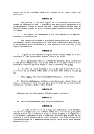 menos uno de los candidatos deberá ser nacional de un Estado distinto del
proponente.

                                    Artículo 54

      1. Los jueces de la Corte serán elegidos para un período de seis años y sólo
podrán ser reelegidos una vez. El mandato de tres de los jueces designados en la
primera elección, expirará al cabo de tres años. Inmediatamente después de dicha
elección, se determinarán por sorteo en la Asamblea General los nombres de estos
tres jueces.

    2.   El juez elegido para reemplazar a otro cuyo mandato no ha expirado,
completará el período de éste.

     3.  Los jueces permanecerán en funciones hasta el término de su mandato.
Sin embargo, seguirán conociendo de los casos a que ya se hubieran abocado y que
se encuentren en estado de sentencia, a cuyos efectos no serán sustituidos por los
nuevos jueces elegidos.

                                    Artículo 55

    1.    El juez que sea nacional de alguno de los Estados partes en el caso
sometido a la Corte, conservará su derecho a conocer del mismo.

     2. Si uno de los jueces llamados a conocer del caso fuere de la nacionalidad
de uno de los Estados partes, otro Estado parte en el caso podrá designar a una
persona de su elección para que integre la Corte en calidad de juez ad hoc.

     3.    Si entre los jueces llamados a conocer del caso ninguno fuere de la
nacionalidad de los Estados partes, cada uno de éstos podrá designar un juez ad
hoc.

    4.   El juez ad hoc debe reunir las calidades señaladas en el artículo 52.

     5. Si varios Estados partes en la Convención tuvieren un mismo interés en el
caso, se considerarán como una sola parte para los fines de las disposiciones
precedentes. En caso de duda, la Corte decidirá.

                                    Artículo 56

    El quórum para las deliberaciones de la Corte es de cinco jueces.

                                    Artículo 57

    La Comisión comparecerá en todos los casos ante la Corte.

                                    Artículo 58

      1.   La Corte tendrá su sede en el lugar que determinen, en la Asamblea
General de la Organización, los Estados partes en la Convención, pero podrá
celebrar reuniones en el territorio de cualquier Estado miembro de la Organización
de los Estados Americanos en que lo considere conveniente por mayoría de sus
miembros y previa aquiescencia del Estado respectivo. Los Estados partes en la
Convención pueden, en la Asamblea General por dos tercios de sus votos, cambiar
la sede de la Corte.
 
