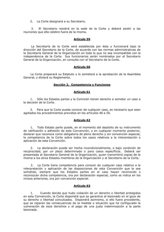2.   La Corte designará a su Secretario.

     3.   El Secretario residirá en la sede de la Corte y deberá asistir a las
reuniones que ella celebre fuera de la misma.

                                   Artículo 59

      La Secretaría de la Corte será establecida por ésta y funcionará bajo la
dirección del Secretario de la Corte, de acuerdo con las normas administrativas de
la Secretaría General de la Organización en todo lo que no sea incompatible con la
independencia de la Corte. Sus funcionarios serán nombrados por el Secretario
General de la Organización, en consulta con el Secretario de la Corte.

                                   Artículo 60

    La Corte preparará su Estatuto y lo someterá a la aprobación de la Asamblea
General, y dictará su Reglamento.

                     Sección 2. Competencia y Funciones

                                   Artículo 61

     1. Sólo los Estados partes y la Comisión tienen derecho a someter un caso a
la decisión de la Corte.

    2. Para que la Corte pueda conocer de cualquier caso, es necesario que sean
agotados los procedimientos previstos en los artículos 48 a 50.

                                   Artículo 62

     1. Todo Estado parte puede, en el momento del depósito de su instrumento
de ratificación o adhesión de esta Convención, o en cualquier momento posterior,
declarar que reconoce como obligatoria de pleno derecho y sin convención especial,
la competencia de la Corte sobre todos los casos relativos a la interpretación o
aplicación de esta Convención.

     2.   La declaración puede ser hecha incondicionalmente, o bajo condición de
reciprocidad, por un plazo determinado o para casos específicos. Deberá ser
presentada al Secretario General de la Organización, quien transmitirá copias de la
misma a los otros Estados miembros de la Organización y al Secretario de la Corte.

      3.  La Corte tiene competencia para conocer de cualquier caso relativo a la
interpretación y aplicación de las disposiciones de esta Convención que le sea
sometido, siempre que los Estados partes en el caso hayan reconocido o
reconozcan dicha competencia, ora por declaración especial, como se indica en los
incisos anteriores, ora por convención especial.

                                   Artículo 63

     1.     Cuando decida que hubo violación de un derecho o libertad protegidos
en esta Convención, la Corte dispondrá que se garantice al lesionado en el goce de
su derecho o libertad conculcados. Dispondrá asimismo, si ello fuera procedente,
que se reparen las consecuencias de la medida o situación que ha configurado la
vulneración de esos derechos y el pago de una justa indemnización a la parte
lesionada.
 