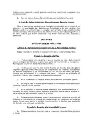 índole, origen nacional o social, posición económica, nacimiento o cualquier otra
condición social.

    2.   Para los efectos de esta Convención, persona es todo ser humano.

      Artículo 2. Deber de Adoptar Disposiciones de Derecho Interno

      Si en el ejercicio de los derechos y libertades mencionados en el artículo 1 no
estuviere ya garantizado por disposiciones legislativas o de otro carácter, los
Estados partes se comprometen a adoptar, con arreglo a sus procedimientos
constitucionales y a las disposiciones de esta Convención, las medidas legislativas o
de otro carácter que fueren necesarias para hacer efectivos tales derechos y
libertades.

                                   CAPÍTULO II

                        DERECHOS CIVILES Y POLÍTICOS

     Artículo 3. Derecho al Reconocimiento de la Personalidad Jurídica

    Toda persona tiene derecho al reconocimiento de su personalidad jurídica.

                          Artículo 4. Derecho a la Vida

     1.   Toda persona tiene derecho a que se respete su vida. Este derecho
estará protegido por la ley y, en general, a partir del momento de la concepción.
Nadie puede ser privado de la vida arbitrariamente.

      2.   En los países que no han abolido la pena de muerte, ésta sólo podrá
imponerse por los delitos más graves, en cumplimiento de sentencia ejecutoriada
de tribunal competente y de conformidad con una ley que establezca tal pena,
dictada con anterioridad a la comisión del delito. Tampoco se extenderá su
aplicación a delitos a los cuales no se la aplique actualmente.

    3.   No se restablecerá la pena de muerte en los Estados que la han abolido.

    4. En ningún caso se puede aplicar la pena de muerte por delitos políticos ni
comunes conexos con los políticos.

     5. No se impondrá la pena de muerte a personas que, en el momento de la
comisión del delito, tuvieren menos de dieciocho años de edad o más de setenta, ni
se le aplicará a las mujeres en estado de gravidez.

     6. Toda persona condenada a muerte tiene derecho a solicitar la amnistía, el
indulto o la conmutación de la pena, los cuales podrán ser concedidos en todos los
casos. No se puede aplicar la pena de muerte mientras la solicitud esté pendiente
de decisión ante autoridad competente.

                 Artículo 5. Derecho a la Integridad Personal

    1. Toda persona tiene derecho a que se respete su integridad física, psíquica
y moral.
 
