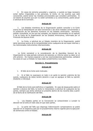 2.   En casos de extrema gravedad y urgencia, y cuando se haga necesario
evitar daños irreparables a las personas, la Corte, en los asuntos que esté
conociendo, podrá tomar las medidas provisionales que considere pertinentes. Si
se tratare de asuntos que aún no estén sometidos a su conocimiento, podrá actuar
a solicitud de la Comisión.

                                    Artículo 64

     1.    Los Estados miembros de la Organización podrán consultar a la Corte
acerca de la interpretación de esta Convención o de otros tratados concernientes a
la protección de los derechos humanos en los Estados americanos. Asimismo,
podrán consultarla, en los que les compete, los órganos enumerados en el capítulo
X de la Carta de la Organización de los Estados Americanos, reformada por el
Protocolo de Buenos Aires.

     2.    La Corte, a solicitud de un Estado miembro de la Organización, podrá
darle opiniones acerca de la compatibilidad entre cualquiera de sus leyes internas y
los mencionados instrumentos internacionales.

                                    Artículo 65

      La Corte someterá a la consideración de la Asamblea General de la
Organización en cada período ordinario de sesiones un informe sobre su labor en el
año anterior. De manera especial y con las recomendaciones pertinentes, señalará
los casos en que un Estado no haya dado cumplimiento a sus fallos.

                            Sección 3. Procedimiento

                                    Artículo 66

    1.   El fallo de la Corte será motivado.

      2.   Si el fallo no expresare en todo o en parte la opinión unánime de los
jueces, cualquiera de éstos tendrá derecho a que se agregue al fallo su opinión
disidente o individual.

                                    Artículo 67

     El fallo de la Corte será definitivo e inapelable. En caso de desacuerdo sobre el
sentido o alcance del fallo, la Corte lo interpretará a solicitud de cualquiera de las
partes, siempre que dicha solicitud se presente dentro de los noventa días a partir
de la fecha de la notificación del fallo.

                                    Artículo 68

      1.   Los Estados partes en la Convención se comprometen a cumplir la
decisión de la Corte en todo caso en que sean partes.

     2.   La parte del fallo que disponga indemnización compensatoria se podrá
ejecutar en el respectivo país por el procedimiento interno vigente para la ejecución
de sentencias contra el Estado.

                                    Artículo 69
 