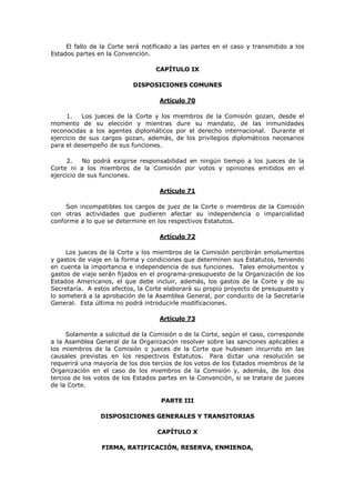 El fallo de la Corte será notificado a las partes en el caso y transmitido a los
Estados partes en la Convención.

                                   CAPÍTULO IX

                           DISPOSICIONES COMUNES

                                    Artículo 70

      1.   Los jueces de la Corte y los miembros de la Comisión gozan, desde el
momento de su elección y mientras dure su mandato, de las inmunidades
reconocidas a los agentes diplomáticos por el derecho internacional. Durante el
ejercicio de sus cargos gozan, además, de los privilegios diplomáticos necesarios
para el desempeño de sus funciones.

      2.   No podrá exigirse responsabilidad en ningún tiempo a los jueces de la
Corte ni a los miembros de la Comisión por votos y opiniones emitidos en el
ejercicio de sus funciones.

                                    Artículo 71

     Son incompatibles los cargos de juez de la Corte o miembros de la Comisión
con otras actividades que pudieren afectar su independencia o imparcialidad
conforme a lo que se determine en los respectivos Estatutos.

                                    Artículo 72

     Los jueces de la Corte y los miembros de la Comisión percibirán emolumentos
y gastos de viaje en la forma y condiciones que determinen sus Estatutos, teniendo
en cuenta la importancia e independencia de sus funciones. Tales emolumentos y
gastos de viaje serán fijados en el programa-presupuesto de la Organización de los
Estados Americanos, el que debe incluir, además, los gastos de la Corte y de su
Secretaría. A estos efectos, la Corte elaborará su propio proyecto de presupuesto y
lo someterá a la aprobación de la Asamblea General, por conducto de la Secretaría
General. Esta última no podrá introducirle modificaciones.

                                    Artículo 73

     Solamente a solicitud de la Comisión o de la Corte, según el caso, corresponde
a la Asamblea General de la Organización resolver sobre las sanciones aplicables a
los miembros de la Comisión o jueces de la Corte que hubiesen incurrido en las
causales previstas en los respectivos Estatutos. Para dictar una resolución se
requerirá una mayoría de los dos tercios de los votos de los Estados miembros de la
Organización en el caso de los miembros de la Comisión y, además, de los dos
tercios de los votos de los Estados partes en la Convención, si se tratare de jueces
de la Corte.

                                     PARTE III

                DISPOSICIONES GENERALES Y TRANSITORIAS

                                   CAPÍTULO X

                 FIRMA, RATIFICACIÓN, RESERVA, ENMIENDA,
 