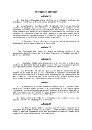 PROTOCOLO Y DENUNCIA

                                    Artículo 74

     1. Esta Convención queda abierta a la firma y a la ratificación o adhesión de
todo Estado miembro de la Organización de los Estados Americanos.

      2. La ratificación de esta Convención o la adhesión a la misma se efectuará
mediante el depósito de un instrumento de ratificación o de adhesión en la
Secretaría General de la Organización de los Estados Americanos. Tan pronto como
once Estados hayan depositado sus respectivos instrumentos de ratificación o de
adhesión, la Convención entrará en vigor. Respecto a todo otro Estado que la
ratifique o adhiera a ella ulteriormente, la Convención entrará en vigor en la fecha
del depósito de su instrumento de ratificación o de adhesión.

     3.   El Secretario General informará a todos los Estados miembros de la
Organización de la entrada en vigor de la Convención.

                                    Artículo 75

      Esta Convención sólo puede ser objeto de reservas conforme a las
disposiciones de la Convención de Viena sobre Derecho de los Tratados, suscrita el
23 de mayo de 1969.

                                    Artículo 76

     1.     Cualquier Estado parte directamente y la Comisión o la Corte por
conducto del Secretario General, pueden someter a la Asamblea General, para lo
que estime conveniente, una propuesta de enmienda a esta Convención.

       2.   Las enmiendas entrarán en vigor para los Estados ratificantes de las
mismas en la fecha en que se haya depositado el respectivo instrumento de
ratificación que corresponda al número de los dos tercios de los Estados partes en
esta Convención. En cuanto al resto de los Estados partes, entrarán en vigor en la
fecha en que depositen sus respectivos instrumentos de ratificación.

                                    Artículo 77

     1. De acuerdo con la facultad establecida en el artículo 31, cualquier Estado
parte y la Comisión podrán someter a la consideración de los Estados partes
reunidos con ocasión de la Asamblea General, proyectos de protocolos adicionales a
esta Convención, con la finalidad de incluir progresivamente en el régimen de
protección de la misma otros derechos y libertades.

     2.    Cada protocolo debe fijar las modalidades de su entrada en vigor, y se
aplicará sólo entre los Estados partes en el mismo.

                                    Artículo 78

     1.    Los Estados partes podrán denunciar esta Convención después de la
expiración de un plazo de cinco años a partir de la fecha de entrada en vigor de la
misma y mediante un preaviso de un año, notificando al Secretario General de la
Organización, quien debe informar a las otras partes.
 