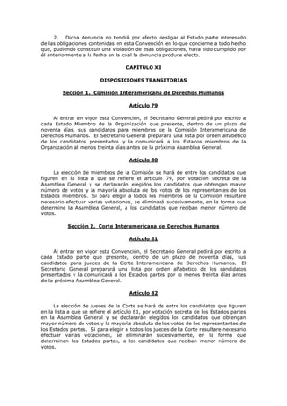 2.    Dicha denuncia no tendrá por efecto desligar al Estado parte interesado
de las obligaciones contenidas en esta Convención en lo que concierne a todo hecho
que, pudiendo constituir una violación de esas obligaciones, haya sido cumplido por
él anteriormente a la fecha en la cual la denuncia produce efecto.

                                    CAPÍTULO XI

                         DISPOSICIONES TRANSITORIAS

         Sección 1. Comisión Interamericana de Derechos Humanos

                                     Artículo 79

     Al entrar en vigor esta Convención, el Secretario General pedirá por escrito a
cada Estado Miembro de la Organización que presente, dentro de un plazo de
noventa días, sus candidatos para miembros de la Comisión Interamericana de
Derechos Humanos. El Secretario General preparará una lista por orden alfabético
de los candidatos presentados y la comunicará a los Estados miembros de la
Organización al menos treinta días antes de la próxima Asamblea General.

                                     Artículo 80

     La elección de miembros de la Comisión se hará de entre los candidatos que
figuren en la lista a que se refiere el artículo 79, por votación secreta de la
Asamblea General y se declararán elegidos los candidatos que obtengan mayor
número de votos y la mayoría absoluta de los votos de los representantes de los
Estados miembros. Si para elegir a todos los miembros de la Comisión resultare
necesario efectuar varias votaciones, se eliminará sucesivamente, en la forma que
determine la Asamblea General, a los candidatos que reciban menor número de
votos.

           Sección 2. Corte Interamericana de Derechos Humanos

                                     Artículo 81

     Al entrar en vigor esta Convención, el Secretario General pedirá por escrito a
cada Estado parte que presente, dentro de un plazo de noventa días, sus
candidatos para jueces de la Corte Interamericana de Derechos Humanos. El
Secretario General preparará una lista por orden alfabético de los candidatos
presentados y la comunicará a los Estados partes por lo menos treinta días antes
de la próxima Asamblea General.

                                     Artículo 82

     La elección de jueces de la Corte se hará de entre los candidatos que figuren
en la lista a que se refiere el artículo 81, por votación secreta de los Estados partes
en la Asamblea General y se declararán elegidos los candidatos que obtengan
mayor número de votos y la mayoría absoluta de los votos de los representantes de
los Estados partes. Si para elegir a todos los jueces de la Corte resultare necesario
efectuar varias votaciones, se eliminarán sucesivamente, en la forma que
determinen los Estados partes, a los candidatos que reciban menor número de
votos.
 