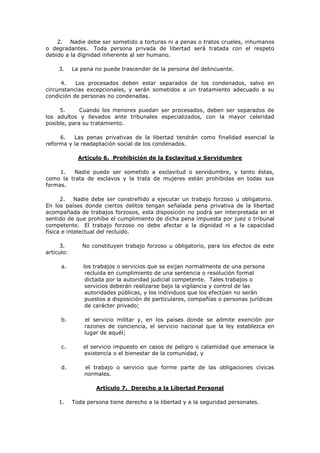 2. Nadie debe ser sometido a torturas ni a penas o tratos crueles, inhumanos
o degradantes. Toda persona privada de libertad será tratada con el respeto
debido a la dignidad inherente al ser humano.

     3.     La pena no puede trascender de la persona del delincuente.

      4.   Los procesados deben estar separados de los condenados, salvo en
circunstancias excepcionales, y serán sometidos a un tratamiento adecuado a su
condición de personas no condenadas.

     5.      Cuando los menores puedan ser procesados, deben ser separados de
los adultos y llevados ante tribunales especializados, con la mayor celeridad
posible, para su tratamiento.

     6.   Las penas privativas de la libertad tendrán como finalidad esencial la
reforma y la readaptación social de los condenados.

              Artículo 6. Prohibición de la Esclavitud y Servidumbre

     1.  Nadie puede ser sometido a esclavitud o servidumbre, y tanto éstas,
como la trata de esclavos y la trata de mujeres están prohibidas en todas sus
formas.

      2.    Nadie debe ser constreñido a ejecutar un trabajo forzoso u obligatorio.
En los países donde ciertos delitos tengan señalada pena privativa de la libertad
acompañada de trabajos forzosos, esta disposición no podrá ser interpretada en el
sentido de que prohíbe el cumplimiento de dicha pena impuesta por juez o tribunal
competente. El trabajo forzoso no debe afectar a la dignidad ni a la capacidad
física e intelectual del recluido.

      3.       No constituyen trabajo forzoso u obligatorio, para los efectos de este
artículo:

      a.        los trabajos o servicios que se exijan normalmente de una persona
                 recluida en cumplimiento de una sentencia o resolución formal
                 dictada por la autoridad judicial competente. Tales trabajos o
                 servicios deberán realizarse bajo la vigilancia y control de las
                 autoridades públicas, y los individuos que los efectúen no serán
                 puestos a disposición de particulares, compañías o personas jurídicas
                 de carácter privado;

      b.        el servicio militar y, en los países donde se admite exención por
                razones de conciencia, el servicio nacional que la ley establezca en
                lugar de aquél;

      c.        el servicio impuesto en casos de peligro o calamidad que amenace la
                existencia o el bienestar de la comunidad, y

      d.        el trabajo o servicio que forme parte de las obligaciones cívicas
                normales.

                    Artículo 7. Derecho a la Libertad Personal

     1.     Toda persona tiene derecho a la libertad y a la seguridad personales.
 
