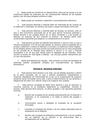 2. Nadie puede ser privado de su libertad física, salvo por las causas y en las
condiciones fijadas de antemano por las Constituciones Políticas de los Estados
partes o por las leyes dictadas conforme a ellas.

    3.    Nadie puede ser sometido a detención o encarcelamiento arbitrarios.

     4.   Toda persona detenida o retenida debe ser informada de las razones de
su detención y notificada, sin demora, del cargo o cargos formulados contra ella.

      5.  Toda persona detenida o retenida debe ser llevada, sin demora, ante un
juez u otro funcionario autorizado por la ley para ejercer funciones judiciales y
tendrá derecho a ser juzgada dentro de un plazo razonable o a ser puesta en
libertad, sin perjuicio de que continúe el proceso. Su libertad podrá estar
condicionada a garantías que aseguren su comparecencia en el juicio.

      6.   Toda persona privada de libertad tiene derecho a recurrir ante un juez o
tribunal competente, a fin de que éste decida, sin demora, sobre la legalidad de su
arresto o detención y ordene su libertad si el arresto o la detención fueran ilegales.
En los Estados partes cuyas leyes prevén que toda persona que se viera amenazada
de ser privada de su libertad tiene derecho a recurrir a un juez o tribunal
competente a fin de que éste decida sobre la legalidad de tal amenaza, dicho
recurso no puede ser restringido ni abolido. Los recursos podrán interponerse por
sí o por otra persona.

     7. Nadie será detenido por deudas. Este principio no limita los mandatos de
autoridad judicial competente dictados por incumplimientos de deberes
alimentarios.

                         Artículo 8. Garantías Judiciales

     1. Toda persona tiene derecho a ser oída, con las debidas garantías y dentro
de un plazo razonable, por un juez o tribunal competente, independiente e
imparcial, establecido con anterioridad por la ley, en la sustanciación de cualquier
acusación penal formulada contra ella, o para la determinación de sus derechos y
obligaciones de orden civil, laboral, fiscal o de cualquier otro carácter.

     2.   Toda persona inculpada de delito tiene derecho a que se presuma su
inocencia mientras no se establezca legalmente su culpabilidad. Durante el
proceso, toda persona tiene derecho, en plena igualdad, a las siguientes garantías
mínimas:

     a.       derecho del inculpado de ser asistido gratuitamente por el traductor o
              intérprete, si no comprende o no habla el idioma del juzgado o
              tribunal;

     b.       comunicación previa y detallada al inculpado de la acusación
              formulada;

     c.       concesión al inculpado del tiempo y de los medios adecuados para la
              preparación de su defensa;

     d.       derecho del inculpado de defenderse personalmente o de ser asistido
              por un defensor de su elección y de comunicarse libre y
              privadamente con su defensor;
 