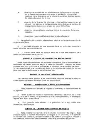 e.      derecho irrenunciable de ser asistido por un defensor proporcionado
             por el Estado, remunerado o no según la legislación interna, si el
             inculpado no se defendiere por sí mismo ni nombrare defensor dentro
             del plazo establecido por la ley;

     f.      derecho de la defensa de interrogar a los testigos presentes en el
             tribunal y de obtener la comparecencia, como testigos o peritos, de
             otras personas que puedan arrojar luz sobre los hechos;

     g.       derecho a no ser obligado a declarar contra sí mismo ni a declararse
              culpable, y

     h.       derecho de recurrir del fallo ante juez o tribunal superior.

    3. La confesión del inculpado solamente es válida si es hecha sin coacción de
ninguna naturaleza.

    4.    El inculpado absuelto por una sentencia firme no podrá ser sometido a
nuevo juicio por los mismos hechos.

     5.   El proceso penal debe ser público, salvo en lo que sea necesario para
preservar los intereses de la justicia.

            Artículo 9. Principio de Legalidad y de Retroactividad

     Nadie puede ser condenado por acciones u omisiones que en el momento de
cometerse no fueran delictivos según el derecho aplicable. Tampoco se puede
imponer pena más grave que la aplicable en el momento de la comisión del delito.
Si con posterioridad a la comisión del delito la ley dispone la imposición de una
pena más leve, el delincuente se beneficiará de ello.

                     Artículo 10. Derecho a Indemnización

    Toda persona tiene derecho a ser indemnizada conforme a la ley en caso de
haber sido condenada en sentencia firme por error judicial.

             Artículo 11. Protección de la Honra y de la Dignidad

     1. Toda persona tiene derecho al respeto de su honra y al reconocimiento de
su dignidad.

      2.   Nadie puede ser objeto de injerencias arbitrarias o abusivas en su vida
privada, en la de su familia, en su domicilio o en su correspondencia, ni de ataques
ilegales a su honra o reputación.

      3.    Toda persona tiene derecho a la protección de la ley contra esas
injerencias o esos ataques.

              Artículo 12. Libertad de Conciencia y de Religión

     1. Toda persona tiene derecho a la libertad de conciencia y de religión. Este
derecho implica la libertad de conservar su religión o sus creencias, o de cambiar
de religión o de creencias, así como la libertad de profesar y divulgar su religión o
sus creencias, individual o colectivamente, tanto en público como en privado.
 
