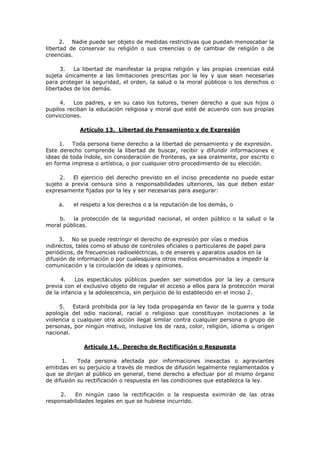 2. Nadie puede ser objeto de medidas restrictivas que puedan menoscabar la
libertad de conservar su religión o sus creencias o de cambiar de religión o de
creencias.

      3.   La libertad de manifestar la propia religión y las propias creencias está
sujeta únicamente a las limitaciones prescritas por la ley y que sean necesarias
para proteger la seguridad, el orden, la salud o la moral públicos o los derechos o
libertades de los demás.

     4.   Los padres, y en su caso los tutores, tienen derecho a que sus hijos o
pupilos reciban la educación religiosa y moral que esté de acuerdo con sus propias
convicciones.

            Artículo 13. Libertad de Pensamiento y de Expresión

     1. Toda persona tiene derecho a la libertad de pensamiento y de expresión.
Este derecho comprende la libertad de buscar, recibir y difundir informaciones e
ideas de toda índole, sin consideración de fronteras, ya sea oralmente, por escrito o
en forma impresa o artística, o por cualquier otro procedimiento de su elección.

     2.   El ejercicio del derecho previsto en el inciso precedente no puede estar
sujeto a previa censura sino a responsabilidades ulteriores, las que deben estar
expresamente fijadas por la ley y ser necesarias para asegurar:

    a.    el respeto a los derechos o a la reputación de los demás, o

    b.   la protección de la seguridad nacional, el orden público o la salud o la
moral públicas.

     3. No se puede restringir el derecho de expresión por vías o medios
indirectos, tales como el abuso de controles oficiales o particulares de papel para
periódicos, de frecuencias radioeléctricas, o de enseres y aparatos usados en la
difusión de información o por cualesquiera otros medios encaminados a impedir la
comunicación y la circulación de ideas y opiniones.

      4.   Los espectáculos públicos pueden ser sometidos por la ley a censura
previa con el exclusivo objeto de regular el acceso a ellos para la protección moral
de la infancia y la adolescencia, sin perjuicio de lo establecido en el inciso 2.

     5. Estará prohibida por la ley toda propaganda en favor de la guerra y toda
apología del odio nacional, racial o religioso que constituyan incitaciones a la
violencia o cualquier otra acción ilegal similar contra cualquier persona o grupo de
personas, por ningún motivo, inclusive los de raza, color, religión, idioma u origen
nacional.

              Artículo 14. Derecho de Rectificación o Respuesta

      1.    Toda persona afectada por informaciones inexactas o agraviantes
emitidas en su perjuicio a través de medios de difusión legalmente reglamentados y
que se dirijan al público en general, tiene derecho a efectuar por el mismo órgano
de difusión su rectificación o respuesta en las condiciones que establezca la ley.

     2.   En ningún caso la rectificación o la respuesta eximirán de las otras
responsabilidades legales en que se hubiese incurrido.
 