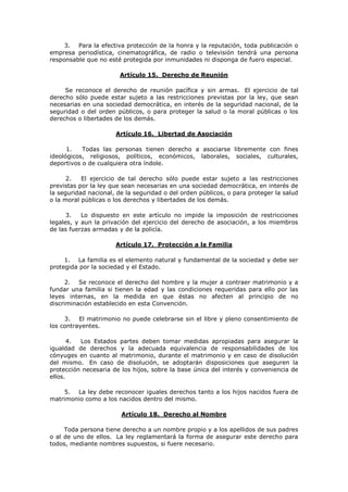 3. Para la efectiva protección de la honra y la reputación, toda publicación o
empresa periodística, cinematográfica, de radio o televisión tendrá una persona
responsable que no esté protegida por inmunidades ni disponga de fuero especial.

                        Artículo 15. Derecho de Reunión

     Se reconoce el derecho de reunión pacífica y sin armas. El ejercicio de tal
derecho sólo puede estar sujeto a las restricciones previstas por la ley, que sean
necesarias en una sociedad democrática, en interés de la seguridad nacional, de la
seguridad o del orden públicos, o para proteger la salud o la moral públicas o los
derechos o libertades de los demás.

                      Artículo 16. Libertad de Asociación

      1.   Todas las personas tienen derecho a asociarse libremente con fines
ideológicos, religiosos, políticos, económicos, laborales, sociales, culturales,
deportivos o de cualquiera otra índole.

      2.   El ejercicio de tal derecho sólo puede estar sujeto a las restricciones
previstas por la ley que sean necesarias en una sociedad democrática, en interés de
la seguridad nacional, de la seguridad o del orden públicos, o para proteger la salud
o la moral públicas o los derechos y libertades de los demás.

      3.   Lo dispuesto en este artículo no impide la imposición de restricciones
legales, y aun la privación del ejercicio del derecho de asociación, a los miembros
de las fuerzas armadas y de la policía.

                      Artículo 17. Protección a la Familia

     1. La familia es el elemento natural y fundamental de la sociedad y debe ser
protegida por la sociedad y el Estado.

      2. Se reconoce el derecho del hombre y la mujer a contraer matrimonio y a
fundar una familia si tienen la edad y las condiciones requeridas para ello por las
leyes internas, en la medida en que éstas no afecten al principio de no
discriminación establecido en esta Convención.

     3. El matrimonio no puede celebrarse sin el libre y pleno consentimiento de
los contrayentes.

       4. Los Estados partes deben tomar medidas apropiadas para asegurar la
igualdad de derechos y la adecuada equivalencia de responsabilidades de los
cónyuges en cuanto al matrimonio, durante el matrimonio y en caso de disolución
del mismo. En caso de disolución, se adoptarán disposiciones que aseguren la
protección necesaria de los hijos, sobre la base única del interés y conveniencia de
ellos.

    5. La ley debe reconocer iguales derechos tanto a los hijos nacidos fuera de
matrimonio como a los nacidos dentro del mismo.

                        Artículo 18. Derecho al Nombre

     Toda persona tiene derecho a un nombre propio y a los apellidos de sus padres
o al de uno de ellos. La ley reglamentará la forma de asegurar este derecho para
todos, mediante nombres supuestos, si fuere necesario.
 
