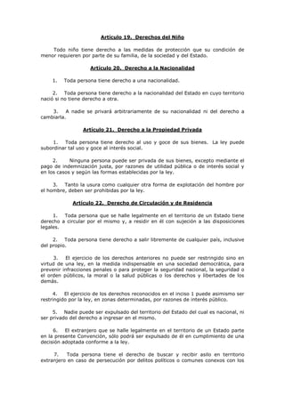 Artículo 19. Derechos del Niño

    Todo niño tiene derecho a las medidas de protección que su condición de
menor requieren por parte de su familia, de la sociedad y del Estado.

                    Artículo 20. Derecho a la Nacionalidad

    1.   Toda persona tiene derecho a una nacionalidad.

     2. Toda persona tiene derecho a la nacionalidad del Estado en cuyo territorio
nació si no tiene derecho a otra.

    3.    A nadie se privará arbitrariamente de su nacionalidad ni del derecho a
cambiarla.

                 Artículo 21. Derecho a la Propiedad Privada

     1.  Toda persona tiene derecho al uso y goce de sus bienes. La ley puede
subordinar tal uso y goce al interés social.

     2.     Ninguna persona puede ser privada de sus bienes, excepto mediante el
pago de indemnización justa, por razones de utilidad pública o de interés social y
en los casos y según las formas establecidas por la ley.

     3. Tanto la usura como cualquier otra forma de explotación del hombre por
el hombre, deben ser prohibidas por la ley.

             Artículo 22. Derecho de Circulación y de Residencia

     1. Toda persona que se halle legalmente en el territorio de un Estado tiene
derecho a circular por el mismo y, a residir en él con sujeción a las disposiciones
legales.

     2. Toda persona tiene derecho a salir libremente de cualquier país, inclusive
del propio.

     3.   El ejercicio de los derechos anteriores no puede ser restringido sino en
virtud de una ley, en la medida indispensable en una sociedad democrática, para
prevenir infracciones penales o para proteger la seguridad nacional, la seguridad o
el orden públicos, la moral o la salud públicas o los derechos y libertades de los
demás.

     4. El ejercicio de los derechos reconocidos en el inciso 1 puede asimismo ser
restringido por la ley, en zonas determinadas, por razones de interés público.

     5. Nadie puede ser expulsado del territorio del Estado del cual es nacional, ni
ser privado del derecho a ingresar en el mismo.

     6.   El extranjero que se halle legalmente en el territorio de un Estado parte
en la presente Convención, sólo podrá ser expulsado de él en cumplimiento de una
decisión adoptada conforme a la ley.

     7.    Toda persona tiene el derecho de buscar y recibir asilo en territorio
extranjero en caso de persecución por delitos políticos o comunes conexos con los
 