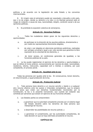 políticos y de acuerdo con la legislación de cada Estado y los convenios
internacionales.

     8. En ningún caso el extranjero puede ser expulsado o devuelto a otro país,
sea o no de origen, donde su derecho a la vida o a la libertad personal está en
riesgo de violación a causa de raza, nacionalidad, religión, condición social o de sus
opiniones políticas.

    9.    Es prohibida la expulsión colectiva de extranjeros.

                         Artículo 23. Derechos Políticos

     1.      Todos los ciudadanos deben gozar de los siguientes derechos y
oportunidades:

     a.       de participar en la dirección de los asuntos públicos, directamente o
              por medio de representantes libremente elegidos;

     b.       de votar y ser elegidos en elecciones periódicas auténticas, realizadas
              por sufragio universal e igual y por voto secreto que garantice la libre
              expresión de la voluntad de los electores, y

     c.        de tener acceso, en condiciones generales de igualdad, a las
              funciones públicas de su país.

     2.   La ley puede reglamentar el ejercicio de los derechos y oportunidades a
que se refiere el inciso anterior, exclusivamente por razones de edad, nacionalidad,
residencia, idioma, instrucción, capacidad civil o mental, o condena, por juez
competente, en proceso penal.

                        Artículo 24. Igualdad ante la Ley

     Todas las personas son iguales ante la ley. En consecuencia, tienen derecho,
sin discriminación, a igual protección de la ley.

                         Artículo 25. Protección Judicial

     1.   Toda persona tiene derecho a un recurso sencillo y rápido o a cualquier
otro recurso efectivo ante los jueces o tribunales competentes, que la ampare
contra actos que violen sus derechos fundamentales reconocidos por la
Constitución, la ley o la presente Convención, aun cuando tal violación sea
cometida por personas que actúen en ejercicio de sus funciones oficiales.

    2.    Los Estados partes se comprometen:

     a.      a garantizar que la autoridad competente prevista por el sistema legal
              del Estado decidirá sobre los derechos de toda persona que
              interponga tal recurso;

     b.       a desarrollar las posibilidades de recurso judicial, y

     c.       a garantizar el cumplimiento, por las autoridades competentes, de
              toda decisión en que se haya estimado procedente el recurso.

                                   CAPÍTULO III
 