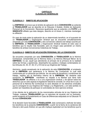 CONVENCIÓN COLECTIVA DE TRABAJO 2009 – 2011
PDVSA PETRÓLEO, S.A. & F.U.T.P.V.
1
CAPITULO I
CLÁUSULAS GENERALES
CLÁUSULA 1: ÁMBITO DE APLICACIÓN
La EMPRESA reconoce que el ámbito de aplicación de la CONVENCIÓN se extiende
al TRABAJADOR que se describe en la Cláusula 2 titulada: Ámbito de Aplicación
Personal de la Convención. Reconoce igualmente que se extiende a la FUTPV y al
SINDICATO afiliado que ésta designe, descrito en el Anexo 2, mientras mantengan
su afiliación.
En caso de duda sobre la aplicación de un determinado beneficio, en el supuesto de
un TRABAJADOR u Organización Sindical que se encuentre simultáneamente
amparado por esta CONVENCIÓN y otra convención colectiva de trabajo suscrita por
la EMPRESA, el TRABAJADOR u Organización Sindical recibirá en todo caso el
beneficio que le resulte más favorable, pero en ningún caso percibirán un mismo
beneficio de ambas Convenciones Colectivas de Trabajo.
CLAUSULA 2: ÁMBITO DE APLICACIÓN PERSONAL DE LA CONVENCIÓN
Se encuentra amparado por esta CONVENCIÓN, el TRABAJADOR de la Nómina
Contractual, comprendida por la Nómina Diaria y la Nómina Mensual Menor de la
EMPRESA; no así, aquél que atendiendo al principio de la primacía de la realidad
sobre las formas y apariencias, desempeñe los puestos o trabajos contemplados en
los Artículos 42, 45, 47, 50, 51 y 510 de la Ley Orgánica del Trabajo.
Asimismo, queda exceptuado de la aplicación de esta CONVENCIÓN, el empleado
de la EMPRESA que pertenezca a la Nómina No Contractual; la cual está
conformada por un personal que disfruta de una serie de beneficios y condiciones de
trabajo, regidos por la Normativa Interna de la EMPRESA. No obstante esta
excepción, la EMPRESA manifiesta su respeto a la libertad que tiene todo
TRABAJADOR de afiliarse o no a una organización sindical, y de ejercer todos los
derechos que en este aspecto la legislación laboral le concede; en virtud de lo cual, el
personal de la Nómina No Contractual no será afectado en los derechos sindicales
que le consagran la Ley Orgánica del Trabajo y su Reglamento, y en este sentido no
podrán ser impedidos de participar en actividades de mero ejercicio sindical.
A los efectos de la aplicación de los mencionados artículos de la Ley Orgánica del
Trabajo, cualquier TRABAJADOR que no estuviere de acuerdo con su exclusión,
podrá acogerse al Procedimiento en Caso de Diferencias estipulado en la Cláusula 75
de esta CONVENCIÓN.
Si la decisión fuere favorable al TRABAJADOR, éste comenzará a disfrutar de todos
los beneficios de la presente CONVENCIÓN, a partir de la fecha de la sentencia del
tribunal o del Laudo Arbitral, sin que ello implique duplicidad con los beneficios que le
 