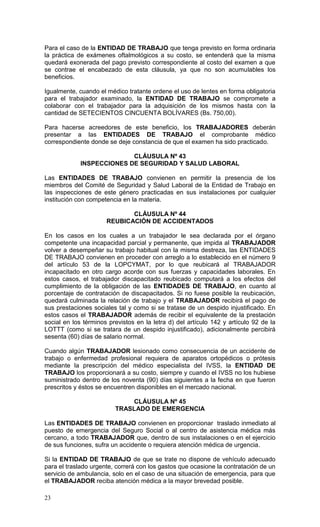 23
Para el caso de la ENTIDAD DE TRABAJO que tenga previsto en forma ordinaria
la práctica de exámenes oftalmológicos a su costo, se entenderá que la misma
quedará exonerada del pago previsto correspondiente al costo del examen a que
se contrae el encabezado de esta cláusula, ya que no son acumulables los
beneficios.
Igualmente, cuando el médico tratante ordene el uso de lentes en forma obligatoria
para el trabajador examinado, la ENTIDAD DE TRABAJO se compromete a
colaborar con el trabajador para la adquisición de los mismos hasta con la
cantidad de SETECIENTOS CINCUENTA BOLÍVARES (Bs. 750,00).
Para hacerse acreedores de este beneficio, los TRABAJADORES deberán
presentar a las ENTIDADES DE TRABAJO el comprobante médico
correspondiente donde se deje constancia de que el examen ha sido practicado.
CLÁUSULA Nº 43
INSPECCIONES DE SEGURIDAD Y SALUD LABORAL
Las ENTIDADES DE TRABAJO convienen en permitir la presencia de los
miembros del Comité de Seguridad y Salud Laboral de la Entidad de Trabajo en
las inspecciones de este género practicadas en sus instalaciones por cualquier
institución con competencia en la materia.
CLÁUSULA Nº 44
REUBICACIÓN DE ACCIDENTADOS
En los casos en los cuales a un trabajador le sea declarada por el órgano
competente una incapacidad parcial y permanente, que impida al TRABAJADOR
volver a desempeñar su trabajo habitual con la misma destreza, las ENTIDADES
DE TRABAJO convienen en proceder con arreglo a lo establecido en el número 9
del artículo 53 de la LOPCYMAT, por lo que reubicará al TRABAJADOR
incapacitado en otro cargo acorde con sus fuerzas y capacidades laborales. En
estos casos, el trabajador discapacitado reubicado computará a los efectos del
cumplimiento de la obligación de las ENTIDADES DE TRABAJO, en cuanto al
porcentaje de contratación de discapacitados. Si no fuese posible la reubicación,
quedará culminada la relación de trabajo y el TRABAJADOR recibirá el pago de
sus prestaciones sociales tal y como si se tratase de un despido injustificado. En
estos casos el TRABAJADOR además de recibir el equivalente de la prestación
social en los términos previstos en la letra d) del artículo 142 y artículo 92 de la
LOTTT (como si se tratara de un despido injustificado), adicionalmente percibirá
sesenta (60) días de salario normal.
Cuando algún TRABAJADOR lesionado como consecuencia de un accidente de
trabajo o enfermedad profesional requiera de aparatos ortopédicos o prótesis
mediante la prescripción del médico especialista del IVSS, la ENTIDAD DE
TRABAJO los proporcionará a su costo, siempre y cuando el IVSS no los hubiese
suministrado dentro de los noventa (90) días siguientes a la fecha en que fueron
prescritos y éstos se encuentren disponibles en el mercado nacional.
CLÁUSULA Nº 45
TRASLADO DE EMERGENCIA
Las ENTIDADES DE TRABAJO convienen en proporcionar traslado inmediato al
puesto de emergencia del Seguro Social o al centro de asistencia médica más
cercano, a todo TRABAJADOR que, dentro de sus instalaciones o en el ejercicio
de sus funciones, sufra un accidente o requiera atención médica de urgencia.
Si la ENTIDAD DE TRABAJO de que se trate no dispone de vehículo adecuado
para el traslado urgente, correrá con los gastos que ocasione la contratación de un
servicio de ambulancia, solo en el caso de una situación de emergencia, para que
el TRABAJADOR reciba atención médica a la mayor brevedad posible.
 