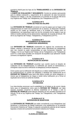 4
guardería infantil para los hijos de los TRABAJADORES de las ENTIDADES DE
TRABAJO.
4.COMITÉ DE EVALUACIÓN Y SEGUIMIENTO: Comité de carácter permanente
para la debida evaluación y seguimiento de la aplicación de esta Convención
Colectiva de Trabajo, y así dar cumplimiento a lo previsto en el artículo 440 de la
Ley Orgánica del Trabajo, las Trabajadoras y los Trabajadores (LOTTT).
CLÁUSULA Nº 6
FORMA DE PAGO DE SALARIO
Las ENTIDADES DE TRABAJO convienen en que los pagos que se hagan a los
trabajadores(as) en razón de la prestación de su servicio, se efectuarán mediante
recibos en los cuales se identifique tanto a la Entidad de Trabajo como al
trabajador(a) y se especifique cada uno de los conceptos de los pagos a que se
refiera el recibo además de las deducciones realizadas de acuerdo al Articulo 106
de la Ley Orgánica del Trabajo, Trabajadores y Trabajadoras (LOTTT).
CLÁUSULA Nº 7
MANTENIMIENTO DE BENEFICIOS
(DERECHOS ADQUIRIDOS)
Las ENTIDADES DE TRABAJO mantendrán en vigencia las condiciones de
trabajo, mejoras y beneficios, de los cuales vienen disfrutando los trabajadores
(as), aún cuando no estén comprendidas en esta Convención Colectiva de
Trabajo, ni en la Ley Orgánica del Trabajo, de los Trabajadores y las Trabajadoras
(LOTTT) u otras leyes sociales con excepción de aquellas cuya aplicación resulte
contraria a la legislación vigente.
CLÁUSULA Nº 8
NOTIFICACIÓN DE DESPIDO
Las ENTIDADES DE TRABAJO acuerdan que cuando ocurra el despido de
cualquiera de los trabajadores(as), lo notificarán por escrito al interesado(a) y
entregarán copia de dicha notificación al delegado(a) sindical respectivo.
Como quiera que la notificación del despido es un deber establecido en la LOTTT,
los trabajadores(as) no podrán ser obligados a desalojar las instalaciones de la
ENTIDAD DE TRABAJO hasta tanto esta última cumpla con dicha obligación, a
menos que el trabajador(a) se niegue a recibir dicha notificación y/o a firmar el
duplicado de la misma en señal de recibido.
CLÁUSULA Nº 9
ESTABILIDAD
Los intervinientes reconocen que la estabilidad en el trabajo es de común interés
tanto para el trabajador(a) como para la ENTIDAD DE TRABAJO, por tales
razones acuerdan conservar la efectiva estabilidad en el trabajo y solo la
ENTIDAD DE TRABAJO podrá efectuar despidos por las causales previstas en el
Articulo 79 de la Ley Orgánica del Trabajo, los Trabajadores y las Trabajadoras
(LOTTT).
CLÁUSULA Nº 10
SUPERACION DE BENEFICIOS
Las ENTIDADES DE TRABAJOS que estén concediendo a sus trabajadores (as)
beneficios o condiciones de trabajo superiores a los establecidos en la presente
Convención Colectiva de Trabajo, lo seguirán concediendo además de las mejoras
logradas a través de la presente Convención Colectiva de Trabajo.
TÍTULO III
CLÁUSULAS SINDICALES
 