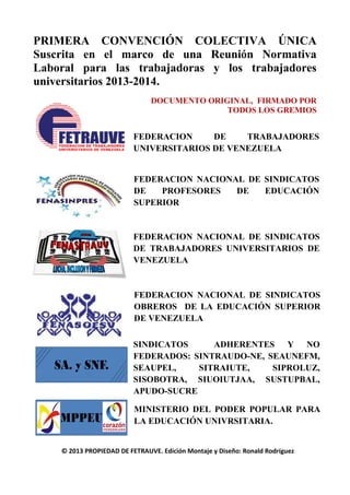 PRIMERA CONVENCIÓN COLECTIVA ÚNICA
Suscrita en el marco de una Reunión Normativa
Laboral para las trabajadoras y los trabajadores
universitarios 2013-2014.
DOCUMENTO ORIGINAL, FIRMADO POR
TODOS LOS GREMIOS
FEDERACION DE TRABAJADORES
UNIVERSITARIOS DE VENEZUELA
FEDERACION NACIONAL DE SINDICATOS
DE PROFESORES DE EDUCACIÓN
SUPERIOR
FEDERACION NACIONAL DE SINDICATOS
DE TRABAJADORES UNIVERSITARIOS DE
VENEZUELA
FEDERACION NACIONAL DE SINDICATOS
OBREROS DE LA EDUCACIÓN SUPERIOR
DE VENEZUELA
SINDICATOS ADHERENTES Y NO
FEDERADOS: SINTRAUDO-NE, SEAUNEFM,
SEAUPEL, SITRAIUTE, SIPROLUZ,
SISOBOTRA, SIUOIUTJAA, SUSTUPBAL,
APUDO-SUCRE
MINISTERIO DEL PODER POPULAR PARA
LA EDUCACIÓN UNIVRSITARIA.
© 2013 PROPIEDAD DE FETRAUVE. Edición Montaje y Diseño: Ronald Rodríguez
 