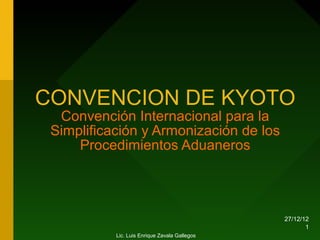 CONVENCION DE KYOTO
  Convención Internacional para la
 Simplificación y Armonización de los
     Procedimientos Aduaneros




                                               27/12/12
                                                      1
           Lic. Luis Enrique Zavala Gallegos
 