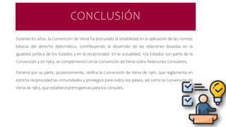 CONCLUSIÓN
Durante 60 años, la Convención de Viena ha procurado la estabilidad en la aplicación de las normas
básicas del derecho diplomático, contribuyendo al desarrollo de las relaciones basadas en la
igualdad jurídica de los Estados y en la reciprocidad. En la actualidad, 174 Estados son parte de la
Convención y en 1963, se complementó con la Convención de Viena sobre Relaciones Consulares.
Panamá por su parte, posteriormente, ratifica la Convención de Viena de 1961, que reglamenta en
estricta reciprocidad las inmunidades y privilegios para todos los países, así como la Convención de
Viena de 1963, que establece prerrogativas para los cónsules.
 