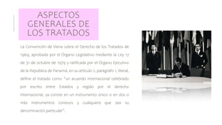 ASPECTOS
GENERALES DE
LOS TRATADOS
La Convención de Viena sobre el Derecho de los Tratados de
1969, aprobada por el Órgano Legislativo mediante la Ley 17
de 31 de octubre de 1979 y ratificada por el Órgano Ejecutivo
de la República de Panamá, en su artículo 2, parágrafo 1, literal,
define el tratado como “un acuerdo internacional celebrado
por escrito entre Estados y regido por el derecho
internacional, ya conste en un instrumento único o en dos o
más instrumentos conexos y cualquiera que sea su
denominación particular”.
 