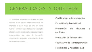 GENERALIDADES Y OBJETIVOS
La Convención de Viena sobre el Derecho de los
Tratados es un tratado internacional que fue
adoptado el 23 de mayo de 1969 en Viena,
Austria, y entró en vigor el 27 de enero de 1980.
Esta convención establece las reglas y principios
fundamentales que rigen la formación,
interpretación, aplicación y terminación de los
tratados entre estados.
•Codificación y Armonización
•Estabilidad y Presivilidad
•Prevención de disputas y
conflictos
•Protección de la Buena Fé
•Facilitación de la Interpretación
•Flexibilidad y Adaptabilidad
 