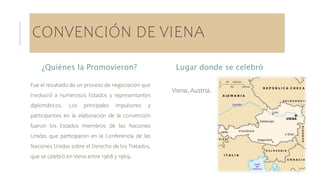 CONVENCIÓN DE VIENA
¿Quiénes la Promovieron?
Fue el resultado de un proceso de negociación que
involucró a numerosos Estados y representantes
diplomáticos. Los principales impulsores y
participantes en la elaboración de la convención
fueron los Estados miembros de las Naciones
Unidas que participaron en la Conferencia de las
Naciones Unidas sobre el Derecho de los Tratados,
que se celebró en Viena entre 1968 y 1969.
Lugar donde se celebró
Viena, Austria.
 