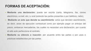 FORMAS DE ACEPTACIÓN:
 Mediante una declaración: puede ser escrita (carta, telegrama, fax, correo
electrónico, e-mail, etc.) u oral (estando las partes presentes o por teléfono, radio).
 Mediante un acto que denote su asentimiento: actos que denoten asentimiento,
es decir, actos de ejecución contractual como por ejemplo pagar un anticipo del
precio, embarcar mercaderías, los cuales no necesitan una declaración, por cuanto
el sólo acto perfecciona el contrato.
 Mediante su silencio o inacción: por acuerdo entre las partes o por usos o
prácticas establecidos por las partes.
 