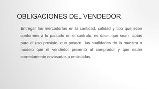 OBLIGACIONES DEL VENDEDOR
Entregar las mercaderías en la cantidad, calidad y tipo que sean
conformes a lo pactado en el contrato, es decir, que sean aptas
para el uso previsto, que posean las cualidades de la muestra o
modelo que el vendedor presentó al comprador y que estén
correctamente envasadas o embaladas.
 