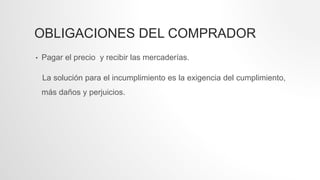 OBLIGACIONES DEL COMPRADOR
• Pagar el precio y recibir las mercaderías.
La solución para el incumplimiento es la exigencia del cumplimiento,
más daños y perjuicios.
 