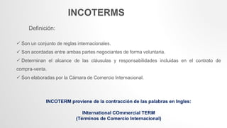 INCOTERMS
Definición:
 Son un conjunto de reglas internacionales.
 Son acordadas entre ambas partes negociantes de forma voluntaria.
 Determinan el alcance de las cláusulas y responsabilidades incluidas en el contrato de
compra-venta.
 Son elaboradas por la Cámara de Comercio Internacional.
INCOTERM proviene de la contracción de las palabras en Ingles:
INternational COmmercial TERM
(Términos de Comercio Internacional)
 