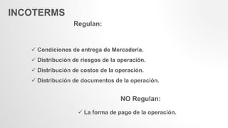 INCOTERMS
Regulan:
 Condiciones de entrega de Mercadería.
 Distribución de riesgos de la operación.
 Distribución de costos de la operación.
 Distribución de documentos de la operación.
NO Regulan:
 La forma de pago de la operación.
 