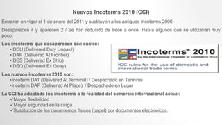 Nuevos Incoterms 2010 (CCI)
Entraran en vigor el 1 de enero del 2011 y sustituyen a los antiguos incoterms 2000.
Desaparecen 4 y aparecen 2 / Se han reducido de trece a once. Había algunos que se utilizaban muy
poco.
Los incoterms que desaparecen son cuatro:
• DDU (Delivered Duty Unpaid)
• DAF (Delivered At Frontier)
• DES (Delivered Ex Ship)
• DEQ (Delivered Ex Quay).
Los nuevos incoterms 2010 son:
•Incoterm DAT (Delivered At Terminal) / Despachado en Terminal
•Incoterm DAP (Delivered At Place) / Despachado en Lugar
La CCI ha adaptado los incoterms a la realidad del comercio internacional actual:
Mayor flexibilidad
Mayor seguridad en la carga
Sustitución de los documentos físicos (papel) por documentos electrónicos.
 