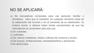 NO SE APLICARÁ:
a) De mercaderías compradas para uso personal, familiar o
doméstico, salvo que el vendedor, en cualquier momento antes de
la celebración del contrato o en el momento de su celebración, no
hubiera tenido ni debiera haber tenido conocimiento de que las
mercaderías se compraban para ese uso;
b) En subastas;
c) Judiciales;
d) De valores mobiliarios, títulos o efectos de comercio y dinero;
e) De buques, embarcaciones, aerodeslizadores y aeronaves;
f) De electricidad.
 
