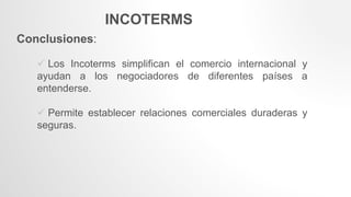 INCOTERMS
Conclusiones:
 Los Incoterms simplifican el comercio internacional y
ayudan a los negociadores de diferentes países a
entenderse.
 Permite establecer relaciones comerciales duraderas y
seguras.
 