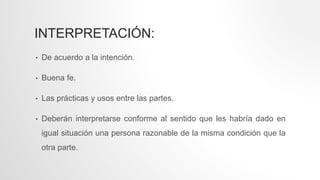 INTERPRETACIÓN:
• De acuerdo a la intención.
• Buena fe.
• Las prácticas y usos entre las partes.
• Deberán interpretarse conforme al sentido que les habría dado en
igual situación una persona razonable de la misma condición que la
otra parte.
 