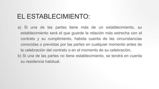 EL ESTABLECIMIENTO:
a) Si una de las partes tiene más de un establecimiento, su
establecimiento será el que guarde la relación más estrecha con el
contrato y su cumplimiento, habida cuenta de las circunstancias
conocidas o previstas por las partes en cualquier momento antes de
la celebración del contrato o en el momento de su celebración;
b) Si una de las partes no tiene establecimiento, se tendrá en cuenta
su residencia habitual.
 