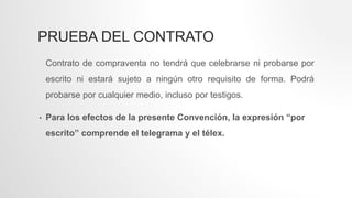 PRUEBA DEL CONTRATO
Contrato de compraventa no tendrá que celebrarse ni probarse por
escrito ni estará sujeto a ningún otro requisito de forma. Podrá
probarse por cualquier medio, incluso por testigos.
• Para los efectos de la presente Convención, la expresión “por
escrito” comprende el telegrama y el télex.
 