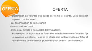 OFERTA
Declaración de voluntad que puede ser verbal o escrita. Debe contener
expresa o tácitamente:
-La denominación de la mercancía
-La cantidad y el precio.
-Debe estar dirigida a persona(s) determinada(s).
Por ejemplo, un exportador de flores con establecimiento en Colombia fija
un catálogo en internet , eso no es oferta para la Convención por faltar el
requisito de la determinación plural o singular de su(s) destinatario(s).
 