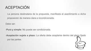 ACEPTACIÓN
La persona destinataria de la propuesta, manifiesta el asentimiento a dicha
proposición de manera clara e incondicionada.
Debe ser:
-Pura y simple: No puede ser condicionada.
-Aceptación sujeta a plazo: La oferta debe aceptarse dentro del plazo fijado
por las partes.
 