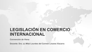 LEGISLACIÓN EN COMERCIO
INTERNACIONAL
Convención de Viena
Docente: Dra. (c) Mitzi Lourdes del Carmen Linares Vizcarra
 