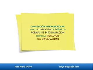 José María Olayo olayo.blogspot.com
CONVENCIÓN INTERAMERICANA
PARA LA ELIMINACIÓN DE TODAS LAS
FORMAS DE DISCRIMINACIÓN
CONTRA LAS PERSONAS
CON DISCAPACIDAD
 