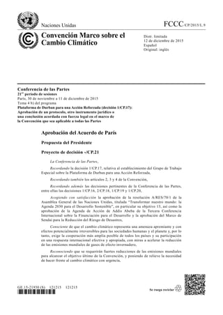 Naciones Unidas FCCC/CP/2015/L.9
Convención Marco sobre el
Cambio Climático
Distr. limitada
12 de diciembre de 2015
Español
Original: inglés
GE.15-21930 (S) 121215 121215
*1521930*
Conferencia de las Partes
21er
período de sesiones
París, 30 de noviembre a 11 de diciembre de 2015
Tema 4 b) del programa
Plataforma de Durban para una Acción Reforzada (decisión 1/CP.17):
Aprobación de un protocolo, otro instrumento jurídico o
una conclusión acordada con fuerza legal en el marco de
la Convención que sea aplicable a todas las Partes
Aprobación del Acuerdo de París
Propuesta del Presidente
Proyecto de decisión -/CP.21
La Conferencia de las Partes,
Recordando la decisión 1/CP.17, relativa al establecimiento del Grupo de Trabajo
Especial sobre la Plataforma de Durban para una Acción Reforzada,
Recordando también los artículos 2, 3 y 4 de la Convención,
Recordando además las decisiones pertinentes de la Conferencia de las Partes,
entre ellas las decisiones 1/CP.16, 2/CP.18, 1/CP.19 y 1/CP.20,
Acogiendo con satisfacción la aprobación de la resolución A/RES/70/1 de la
Asamblea General de las Naciones Unidas, titulada “Transformar nuestro mundo: la
Agenda 2030 para el Desarrollo Sostenible”, en particular su objetivo 13, así como la
aprobación de la Agenda de Acción de Addis Abeba de la Tercera Conferencia
Internacional sobre la Financiación para el Desarrollo y la aprobación del Marco de
Sendai para la Reducción del Riesgo de Desastres,
Consciente de que el cambio climático representa una amenaza apremiante y con
efectos potencialmente irreversibles para las sociedades humanas y el planeta y, por lo
tanto, exige la cooperación más amplia posible de todos los países y su participación
en una respuesta internacional efectiva y apropiada, con miras a acelerar la reducción
de las emisiones mundiales de gases de efecto invernadero,
Reconociendo que se requerirán fuertes reducciones de las emisiones mundiales
para alcanzar el objetivo último de la Convención, y poniendo de relieve la necesidad
de hacer frente al cambio climático con urgencia,
 