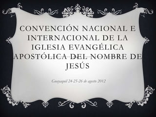 CONVENCIÓN NACIONAL E
  INTERNACIONAL DE LA
   IGLESIA EVANGÉLICA
APOSTÓLICA DEL NOMBRE DE
          JESÚS
       Guayaquil 24-25-26 de agosto 2012
 
