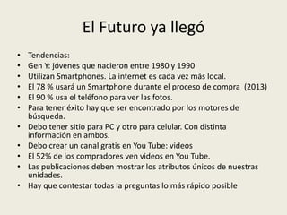 El Futuro ya llegó
•   Tendencias:
•   Gen Y: jóvenes que nacieron entre 1980 y 1990
•   Utilizan Smartphones. La internet es cada vez más local.
•   El 78 % usará un Smartphone durante el proceso de compra (2013)
•   El 90 % usa el teléfono para ver las fotos.
•   Para tener éxito hay que ser encontrado por los motores de
    búsqueda.
•   Debo tener sitio para PC y otro para celular. Con distinta
    información en ambos.
•   Debo crear un canal gratis en You Tube: videos
•   El 52% de los compradores ven videos en You Tube.
•   Las publicaciones deben mostrar los atributos únicos de nuestras
    unidades.
•   Hay que contestar todas la preguntas lo más rápido posible
 