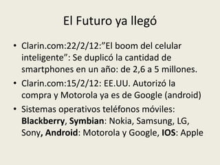 El Futuro ya llegó
• Clarin.com:22/2/12:”El boom del celular
  inteligente”: Se duplicó la cantidad de
  smartphones en un año: de 2,6 a 5 millones.
• Clarin.com:15/2/12: EE.UU. Autorizó la
  compra y Motorola ya es de Google (android)
• Sistemas operativos teléfonos móviles:
  Blackberry, Symbian: Nokia, Samsung, LG,
  Sony, Android: Motorola y Google, IOS: Apple
 