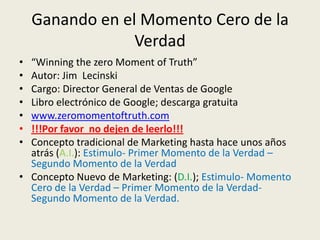 Ganando en el Momento Cero de la
                 Verdad
• “Winning the zero Moment of Truth”
• Autor: Jim Lecinski
• Cargo: Director General de Ventas de Google
• Libro electrónico de Google; descarga gratuita
• www.zeromomentoftruth.com
• !!!Por favor no dejen de leerlo!!!
• Concepto tradicional de Marketing hasta hace unos años
  atrás (A.I.): Estimulo- Primer Momento de la Verdad –
  Segundo Momento de la Verdad
• Concepto Nuevo de Marketing: (D.I.); Estimulo- Momento
  Cero de la Verdad – Primer Momento de la Verdad-
  Segundo Momento de la Verdad.
 