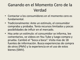 Ganando en el Momento Cero de la
               Verdad
• Contactar a los consumidores en el momento cero es
  fundamental.
• Tradicionalmente: Ante un estímulo, el consumidor
  compraba y probaba. Tenía recursos limitados y pocas
  posibilidades de influir en el mercado.
• Hoy ante un estímulo: el consumidor se informa, lee
  comentarios, ve videos en You Tube y luego compra y
  prueba. Cambió el “boca a boca”. Visita mas de 18
  fuentes de información. Busca experiencias de compra
  de otros (PMV) y la experiencia en el uso de estos
  bienes (SMV).
 