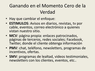 Ganando en el Momento Cero de la
               Verdad
• Hay que cambiar el enfoque:
• ESTIMULOS: Avisos en diarios, revistas, tv por
  cable, eventos, correo electrónico a quienes
  vistan nuestro sitio.
• MCV: página propia: enlaces patrocinados,
  páginas de terceros, redes sociales; Facebook,
  Twitter, donde el cliente obtenga información
• PMV: chat, teléfono, newsletters, programas de
  incentivos, ofertas.
• SMV: programas de lealtad, videos testimoniales,
  newsletters con los clientes, eventos, etc..
 
