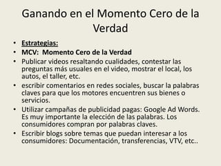 Ganando en el Momento Cero de la
               Verdad
• Estrategias:
• MCV: Momento Cero de la Verdad
• Publicar videos resaltando cualidades, contestar las
  preguntas más usuales en el video, mostrar el local, los
  autos, el taller, etc.
• escribir comentarios en redes sociales, buscar la palabras
  claves para que los motores encuentren sus bienes o
  servicios.
• Utilizar campañas de publicidad pagas: Google Ad Words.
  Es muy importante la elección de las palabras. Los
  consumidores compran por palabras claves.
• Escribir blogs sobre temas que puedan interesar a los
  consumidores: Documentación, transferencias, VTV, etc..
 